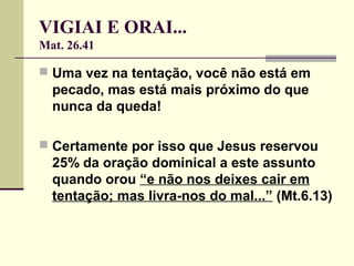 VIGIAI E ORAI...
Mat. 26.41
 Uma vez na tentação, você não está em
pecado, mas está mais próximo do que
nunca da queda!
 Certamente por isso que Jesus reservou
25% da oração dominical a este assunto
quando orou “e não nos deixes cair em
tentação; mas livra-nos do mal...” (Mt.6.13)
 