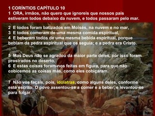 1 CORÍNTIOS CAPÍTULO 10
1 ORA, irmãos, não quero que ignoreis que nossos pais
estiveram todos debaixo da nuvem, e todos passaram pelo mar.
2 E todos foram batizados em Moisés, na nuvem e no mar,
3 E todos comeram de uma mesma comida espiritual,
4 E beberam todos de uma mesma bebida espiritual, porque
bebiam da pedra espiritual que os seguia; e a pedra era Cristo.
5 Mas Deus não se agradou da maior parte deles, por isso foram
prostrados no deserto.
6 E estas coisas foram-nos feitas em figura, para que não
cobicemos as coisas más, como eles cobiçaram.
7 Não vos façais, pois, idólatras, como alguns deles, conforme
está escrito: O povo assentou-se a comer e a beber, e levantou-se
para folgar.
 