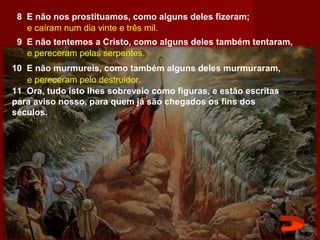 8 E não nos prostituamos, como alguns deles fizeram;
9 E não tentemos a Cristo, como alguns deles também tentaram,
10 E não murmureis, como também alguns deles murmuraram,
e pereceram pelo destruidor.
e caíram num dia vinte e três mil.
e pereceram pelas serpentes.
11 Ora, tudo isto lhes sobreveio como figuras, e estão escritas
para aviso nosso, para quem já são chegados os fins dos
séculos.
 
