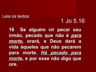 1 Jo 5.16
16 Se alguém vir pecar seu
irmão, pecado que não é para
morte, orará, e Deus dará a
vida àqueles que não pecarem
para morte. Há pecado paraHá pecado para
mortemorte, e por esse não digo que
ore.
Leia os textos:
 
