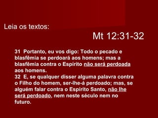Mt 12:31-32
31 Portanto, eu vos digo: Todo o pecado e
blasfêmia se perdoará aos homens; mas a
blasfêmia contra o Espírito não será perdoada
aos homens.
32 E, se qualquer disser alguma palavra contra
o Filho do homem, ser-lhe-á perdoado; mas, se
alguém falar contra o Espírito Santo, não lhe
será perdoado, nem neste século nem no
futuro.
Leia os textos:
 