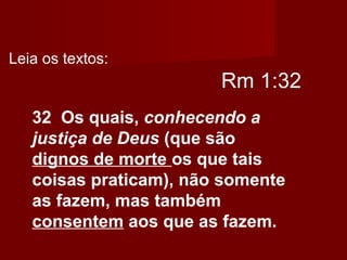 Rm 1:32
32 Os quais, conhecendo a
justiça de Deus (que são
dignos de morte os que tais
coisas praticam), não somente
as fazem, mas também
consentem aos que as fazem.
Leia os textos:
 