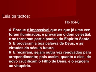 Hb 6:4-6
4 Porque é impossível que os que já uma vez
foram iluminados, e provaram o dom celestial,
e se tornaram participantes do Espírito Santo,
5 E provaram a boa palavra de Deus, e as
virtudes do século futuro,
6 E recaíram, sejam outra vez renovados para
arrependimento; pois assim, quanto a eles, de
novo crucificam o Filho de Deus, e o expõem
ao vitupério.
Leia os textos:
 