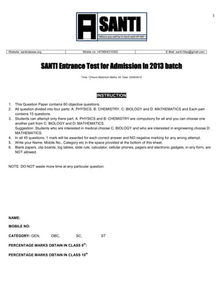 1
SANTI Entrance Test for Admission in 2013 batch
Time: 1 Hours Maximum Marks: 45 Date: 20/05/2012
INSTRUCTION
1. This Question Paper contains 60 objective questions.
2. All question divided into four parts: A: PHYSICS, B: CHEMISTRY, C: BIOLOGY and D: MATHEMATICS and Each part
contains 15 questions.
3. Students can attempt only there part. A: PHYSICS and B: CHEMISTRY are compulsory for all and you can choose one
another part from C: BIOLOGY and D: MATHEMATICS.
Suggestion: Students who are interested in medical choose C: BIOLOGY and who are interested in engineering choose D:
MATHEMATICS.
4. In all 45 questions, 1 mark will be awarded for each correct answer and NO negative marking for any wrong attempt.
5. Write your Name, Mobile No., Category etc in the space provided at the bottom of this sheet.
6. Blank papers, clip boards, log tables, slide rule, calculator, cellular phones, pagers and electronic gadgets, in any form, are
NOT allowed.
NOTE: DO NOT waste more time at any particular question.
NAME:
MOBILE NO:
CATEGORY: GEN, OBC, SC, ST
PERCENTAGE MARKS OBTAIN IN CLASS 9
th
:
PERCENTAGE MARKS OBTAIN IN CLASS 10
th
+
SANTIWhere you will be in Santi with IIT-JEE
Website: santiclasses.org Mobile no: +919504310302 E-Mail: santi.hilsa@gmail.com
 