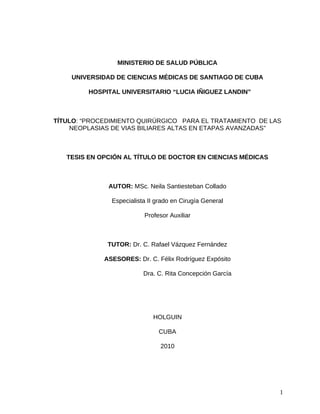 MINISTERIO DE SALUD PÚBLICA

    UNIVERSIDAD DE CIENCIAS MÉDICAS DE SANTIAGO DE CUBA

         HOSPITAL UNIVERSITARIO “LUCIA IÑIGUEZ LANDIN”



TÍTULO: “PROCEDIMIENTO QUIRÚRGICO PARA EL TRATAMIENTO DE LAS
    NEOPLASIAS DE VIAS BILIARES ALTAS EN ETAPAS AVANZADAS”



   TESIS EN OPCIÓN AL TÍTULO DE DOCTOR EN CIENCIAS MÉDICAS



              AUTOR: MSc. Neila Santiesteban Collado

               Especialista II grado en Cirugía General

                          Profesor Auxiliar



              TUTOR: Dr. C. Rafael Vázquez Fernández

             ASESORES: Dr. C. Félix Rodríguez Expósito

                          Dra. C. Rita Concepción García




                             HOLGUIN

                               CUBA

                                2010




                                                             1
 