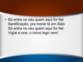 • Só entra no céu quem aqui for fiel
Santificação, pra morar lá em Sião
Só entra no céu quem aqui for fiel
Vigiai e orai, o noivo logo vem!
 