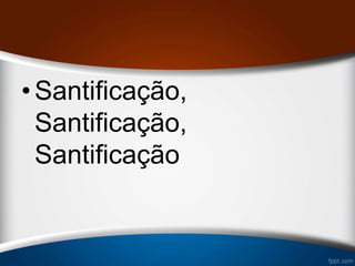 •Santificação,
Santificação,
Santificação
 