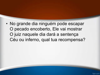 • No grande dia ninguém pode escapar
O pecado encoberto, Ele vai mostrar
O juiz naquele dia dará a sentença
Céu ou inferno, qual tua recompensa?
 