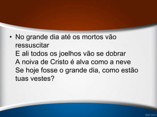 • No grande dia até os mortos vão
ressuscitar
E ali todos os joelhos vão se dobrar
A noiva de Cristo é alva como a neve
Se hoje fosse o grande dia, como estão
tuas vestes?
 