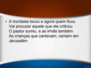 • A trombeta tocou e agora quem ficou
Vai procurar aquele que ele criticou
O pastor sumiu, e as irmãs também
As crianças que cantavam, cantam em
Jerusalém
 