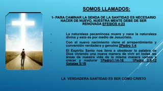 SOMOS LLAMADOS:
1- PARA CAMINAR LA SENDA DE LA SANTIDAD ES NECESARIO
NACER DE NUEVO, NUESTRA MENTE DEBE DE SER
RENOVADA EFESIOS 4:23
• La naturaleza pecaminosa muere y nace la naturaleza
divina y esto es por medio de Jesucristo.
• Con el nuevo nacimiento viene el arrepentimiento y
conversión verdadera y genuina 2Pedro 1:4
• El Espiritu Santo nos lleva a obedecer la palabra de
Dios viviendo una nueva manera de vivir en todas las
áreas de nuestra vida de la misma manera vamos a
crecer y madurar 1Pedro1:14-16 1Pedro 3:8-12
Galatas 5:16
LA VERDADERA SANTIDAD ES SER COMO CRISTO
 