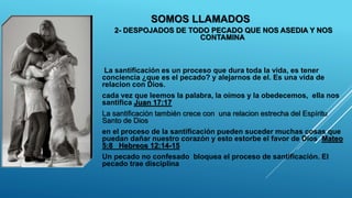 SOMOS LLAMADOS
2- DESPOJADOS DE TODO PECADO QUE NOS ASEDIA Y NOS
CONTAMINA
La santificación es un proceso que dura toda la vida, es tener
conciencia ¿que es el pecado? y alejarnos de el. Es una vida de
relacion con Dios.
cada vez que leemos la palabra, la oímos y la obedecemos, ella nos
santifica Juan 17:17
La santificación también crece con una relacion estrecha del Espíritu
Santo de Dios
en el proceso de la santificación pueden suceder muchas cosas que
puedan dañar nuestro corazón y esto estorbe el favor de Dios Mateo
5:8 Hebreos 12:14-15
Un pecado no confesado bloquea el proceso de santificación. El
pecado trae disciplina
 