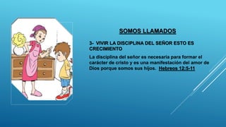 SOMOS LLAMADOS
3- VIVIR LA DISCIPLINA DEL SEÑOR ESTO ES
CRECIMIENTO
La disciplina del señor es necesaria para formar el
carácter de cristo y es una manifestación del amor de
Dios porque somos sus hijos. Hebreos 12:5-11
 