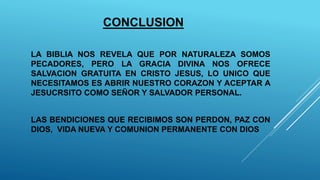 CONCLUSION
LA BIBLIA NOS REVELA QUE POR NATURALEZA SOMOS
PECADORES, PERO LA GRACIA DIVINA NOS OFRECE
SALVACION GRATUITA EN CRISTO JESUS, LO UNICO QUE
NECESITAMOS ES ABRIR NUESTRO CORAZON Y ACEPTAR A
JESUCRSITO COMO SEÑOR Y SALVADOR PERSONAL.
LAS BENDICIONES QUE RECIBIMOS SON PERDON, PAZ CON
DIOS, VIDA NUEVA Y COMUNION PERMANENTE CON DIOS
 