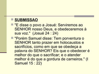  SUBMISSAO
 "E disse o povo a Josué: Serviremos ao
  SENHOR nosso Deus, e obedeceremos à
  sua voz." (Josué 24 : 24)
 "Porém Samuel disse: Tem porventura o
  SENHOR tanto prazer em holocaustos e
  sacrifícios, como em que se obedeça a
  palavra do SENHOR? Eis que o obedecer é
  melhor do que o sacrificar; e o atender
  melhor é do que a gordura de carneiros." (I
  Samuel 15 : 22)
 