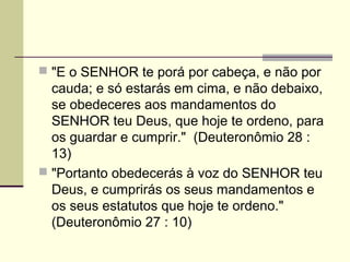  "E o SENHOR te porá por cabeça, e não por
  cauda; e só estarás em cima, e não debaixo,
  se obedeceres aos mandamentos do
  SENHOR teu Deus, que hoje te ordeno, para
  os guardar e cumprir." (Deuteronômio 28 :
  13)
 "Portanto obedecerás à voz do SENHOR teu
  Deus, e cumprirás os seus mandamentos e
  os seus estatutos que hoje te ordeno."
  (Deuteronômio 27 : 10)
 