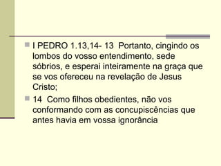  I PEDRO 1.13,14- 13 Portanto, cingindo os
  lombos do vosso entendimento, sede
  sóbrios, e esperai inteiramente na graça que
  se vos ofereceu na revelação de Jesus
  Cristo;
 14 Como filhos obedientes, não vos
  conformando com as concupiscências que
  antes havia em vossa ignorância
 