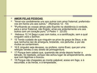  AMOR PELAS PESSOAS
 "Amai-vos cordialmente uns aos outros com amor fraternal, preferindo-
    vos em honra uns aos outros." (Romanos 12 : 10)
   "Purificando as vossas almas pelo Espírito na obediência à verdade,
    para o amor fraternal, não fingido; amai-vos ardentemente uns aos
    outros com um coração puro;" (I Pedro 1 : 22-25)
    Hebreus 12.14 Segui a paz com todos, e a santificação, sem a qual
    ninguém verá o Senhor;
   15 Tendo cuidado de que ninguém se prive da graça de Deus, e de
    que nenhuma raiz de amargura, brotando, vos perturbe, e por ela
    muitos se contaminem.
   16 E ninguém seja devasso, ou profano, como Esaú, que por uma
    refeição vendeu o seu direito de primogenitura.
   17 Porque bem sabeis que, querendo ele ainda depois herdar a
    bênção, foi rejeitado, porque não achou lugar de arrependimento, ainda
    que com lágrimas o buscou.
   18 Porque não chegastes ao monte palpável, aceso em fogo, e à
    escuridão, e às trevas, e à tempestade,
 