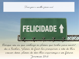 Deus quer o melhor para você.
Porque sou eu que conheço os planos que tenho para vocês",
diz o Senhor, "planos de fazê-los prosperar e não de lhes
causar dano, planos de dar-lhes esperança e um futuro.
Jeremias 29:11
 