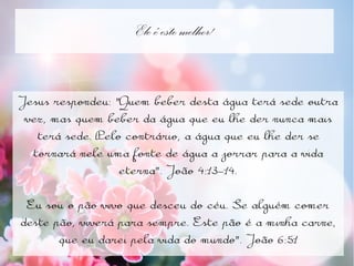 Ele é este melhor!
Jesus respondeu: "Quem beber desta água terá sede outra
vez, mas quem beber da água que eu lhe der nunca mais
terá sede. Pelo contrário, a água que eu lhe der se
tornará nele uma fonte de água a jorrar para a vida
eterna". João 4:13-14.
Eu sou o pão vivo que desceu do céu. Se alguém comer
deste pão, viverá para sempre. Este pão é a minha carne,
que eu darei pela vida do mundo". João 6:51
 