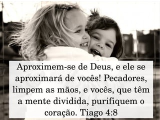 Aproximem­se de Deus, e ele se 
aproximará de vocês! Pecadores, 
limpem as mãos, e vocês, que têm 
a mente dividida, purifiquem o 
coração. Tiago 4:8
 
