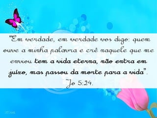“Em verdade, em verdade vos digo: quem
ouve a minha palavra e crê naquele que me
enviou tem a vida eterna, não entra em
juízo, mas passou da morte para a vida”.
Jo 5:24.
 