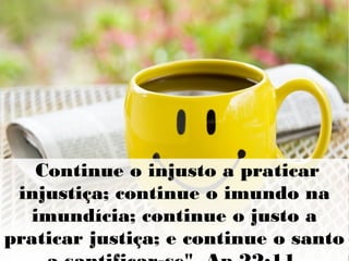 Continue o injusto a praticar
injustiça; continue o imundo na
imundícia; continue o justo a
praticar justiça; e continue o santo
 