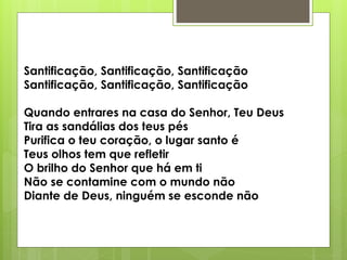 Santificação, Santificação, Santificação
Santificação, Santificação, Santificação
Quando entrares na casa do Senhor, Teu Deus
Tira as sandálias dos teus pés
Purifica o teu coração, o lugar santo é
Teus olhos tem que refletir
O brilho do Senhor que há em ti
Não se contamine com o mundo não
Diante de Deus, ninguém se esconde não
 