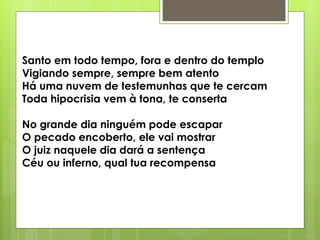 Santo em todo tempo, fora e dentro do templo
Vigiando sempre, sempre bem atento
Há uma nuvem de testemunhas que te cercam
Toda hipocrisia vem à tona, te conserta
No grande dia ninguém pode escapar
O pecado encoberto, ele vai mostrar
O juiz naquele dia dará a sentença
Céu ou inferno, qual tua recompensa
 