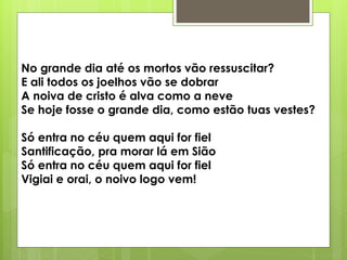 No grande dia até os mortos vão ressuscitar?
E ali todos os joelhos vão se dobrar
A noiva de cristo é alva como a neve
Se hoje fosse o grande dia, como estão tuas vestes?
Só entra no céu quem aqui for fiel
Santificação, pra morar lá em Sião
Só entra no céu quem aqui for fiel
Vigiai e orai, o noivo logo vem!
 