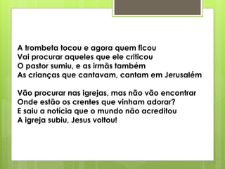A trombeta tocou e agora quem ficou
Vai procurar aqueles que ele criticou
O pastor sumiu, e as irmãs também
As crianças que cantavam, cantam em Jerusalém
Vão procurar nas igrejas, mas não vão encontrar
Onde estão os crentes que vinham adorar?
E saiu a notícia que o mundo não acreditou
A igreja subiu, Jesus voltou!
 