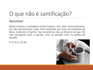 O que não é santificação?
Resistível:
Muito embora o verdadeiro crente tropece, caia, falhe miseravelmente,
ele não permanecerá caído. Será levantado por força do propósito de
Deus, mediante o Espírito. Sua consciência não vai deixá-lo em paz. Ele
não conseguirá amar o pecado, viver no pecado, viver na prática do
pecado.
Fl 2.13; Lc 15.18
 