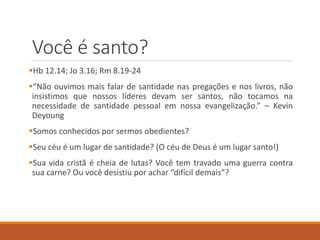 Você é santo?
Hb 12.14; Jo 3.16; Rm 8.19-24
“Não ouvimos mais falar de santidade nas pregações e nos livros, não
insistimos que nossos líderes devam ser santos, não tocamos na
necessidade de santidade pessoal em nossa evangelização.” – Kevin
Deyoung
Somos conhecidos por sermos obedientes?
Seu céu é um lugar de santidade? (O céu de Deus é um lugar santo!)
Sua vida cristã é cheia de lutas? Você tem travado uma guerra contra
sua carne? Ou você desistiu por achar “difícil demais”?
 