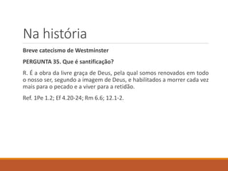 Na história
Breve catecismo de Westminster
PERGUNTA 35. Que é santificação?
R. É a obra da livre graça de Deus, pela qual somos renovados em todo
o nosso ser, segundo a imagem de Deus, e habilitados a morrer cada vez
mais para o pecado e a viver para a retidão.
Ref. 1Pe 1.2; Ef 4.20-24; Rm 6.6; 12.1-2.
 