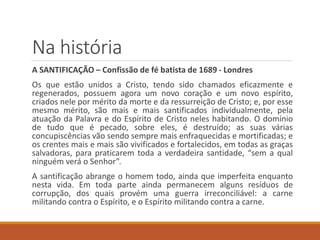 Na história
A SANTIFICAÇÃO – Confissão de fé batista de 1689 - Londres
Os que estão unidos a Cristo, tendo sido chamados eficazmente e
regenerados, possuem agora um novo coração e um novo espírito,
criados nele por mérito da morte e da ressurreição de Cristo; e, por esse
mesmo mérito, são mais e mais santificados individualmente, pela
atuação da Palavra e do Espírito de Cristo neles habitando. O domínio
de tudo que é pecado, sobre eles, é destruído; as suas várias
concupiscências vão sendo sempre mais enfraquecidas e mortificadas; e
os crentes mais e mais são vivificados e fortalecidos, em todas as graças
salvadoras, para praticarem toda a verdadeira santidade, “sem a qual
ninguém verá o Senhor”.
A santificação abrange o homem todo, ainda que imperfeita enquanto
nesta vida. Em toda parte ainda permanecem alguns resíduos de
corrupção, dos quais provém uma guerra irreconciliável: a carne
militando contra o Espírito, e o Espírito militando contra a carne.
 