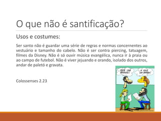 O que não é santificação?
Usos e costumes:
Ser santo não é guardar uma série de regras e normas concernentes ao
vestuário e tamanho do cabelo. Não é ser contra piercing, tatuagem,
filmes da Disney. Não é só ouvir música evangélica, nunca ir à praia ou
ao campo de futebol. Não é viver jejuando e orando, isolado dos outros,
andar de paletó e gravata.
Colossenses 2.23
 