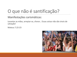 O que não é santificação?
Manifestações carismáticas:
Levantar as mãos, arrepiar-se, chorar... Essas coisas não são sinais de
salvação!
Mateus 7.22-23
 