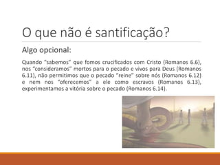 O que não é santificação?
Algo opcional:
Quando “sabemos” que fomos crucificados com Cristo (Romanos 6.6),
nos “consideramos” mortos para o pecado e vivos para Deus (Romanos
6.11), não permitimos que o pecado “reine” sobre nós (Romanos 6.12)
e nem nos “oferecemos” a ele como escravos (Romanos 6.13),
experimentamos a vitória sobre o pecado (Romanos 6.14).
 