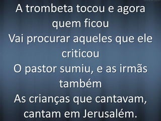A trombeta tocou e agora 
quem ficou 
Vai procurar aqueles que ele 
criticou 
O pastor sumiu, e as irmãs 
também 
As crianças que cantavam, 
cantam em Jerusalém. 
 