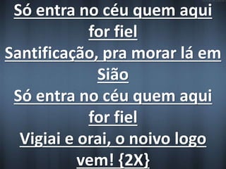 Só entra no céu quem aqui 
for fiel 
Santificação, pra morar lá em 
Sião 
Só entra no céu quem aqui 
for fiel 
Vigiai e orai, o noivo logo 
vem! {2X} 
 