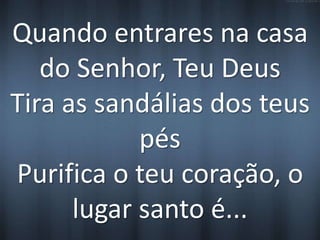 Quando entrares na casa 
do Senhor, Teu Deus 
Tira as sandálias dos teus 
pés 
Purifica o teu coração, o 
lugar santo é... 
 