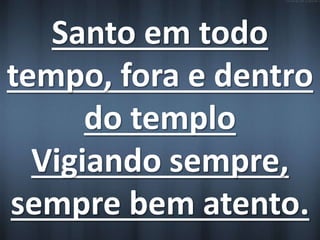 Santo em todo 
tempo, fora e dentro 
do templo 
Vigiando sempre, 
sempre bem atento. 
 