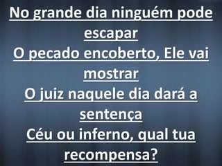 No grande dia ninguém pode 
escapar 
O pecado encoberto, Ele vai 
mostrar 
O juiz naquele dia dará a 
sentença 
Céu ou inferno, qual tua 
recompensa? 
 