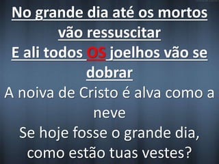 No grande dia até os mortos 
vão ressuscitar 
E ali todos OS joelhos vão se 
dobrar 
A noiva de Cristo é alva como a 
neve 
Se hoje fosse o grande dia, 
como estão tuas vestes? 
 