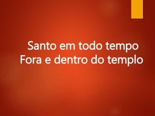 Santo em todo tempo
Fora e dentro do templo
 