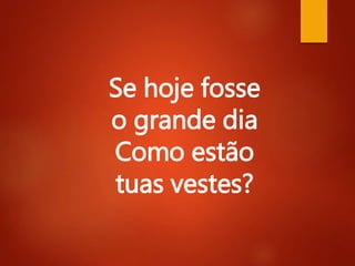 Se hoje fosse
o grande dia
Como estão
tuas vestes?
 