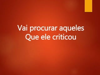 Vai procurar aqueles
Que ele criticou
 