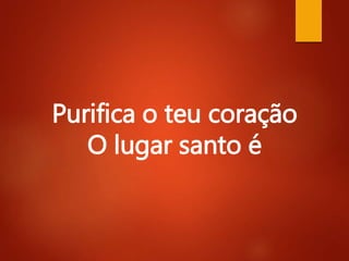Purifica o teu coração
O lugar santo é
 