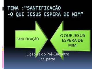 TEMA :“SANTIFICAÇÃO
-O QUE JESUS ESPERA DE MIM”




      Lição 02 do Pré-Encontro
              4ª. parte
 