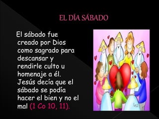 El sábado fue
creado por Dios
como sagrado para
descansar y
rendirle culto u
homenaje a él.
Jesús decía que el
sábado se podía
hacer el bien y no el
mal (1 Co 10, 11).
 